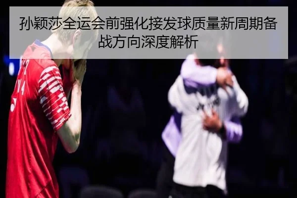 孙颖莎全运会前强化接发球质量新周期备战方向深度解析